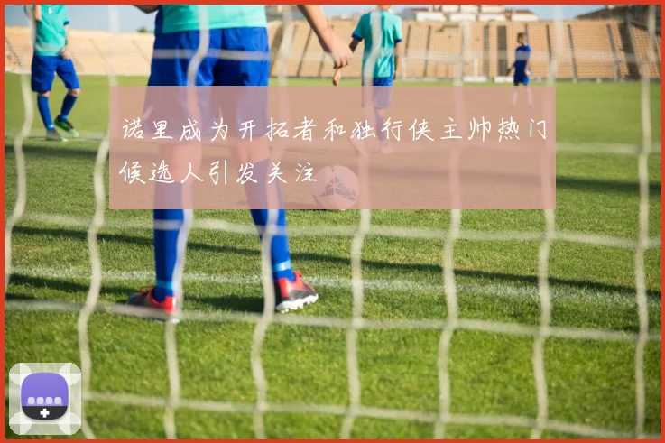 诺里成为开拓者和独行侠主帅热门候选人引发关注
