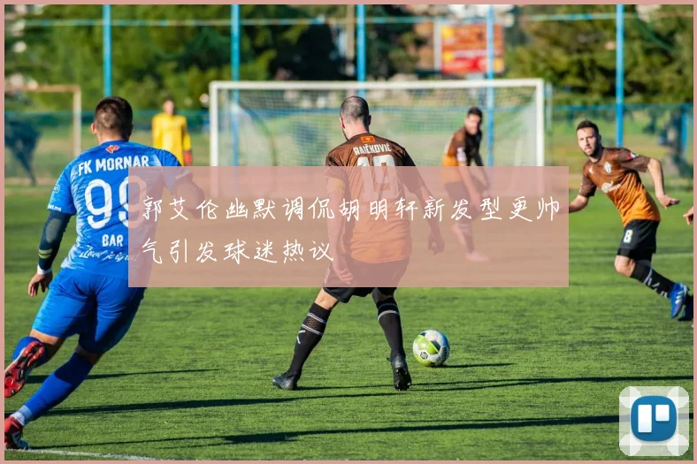 郭艾伦幽默调侃胡明轩新发型更帅气引发球迷热议