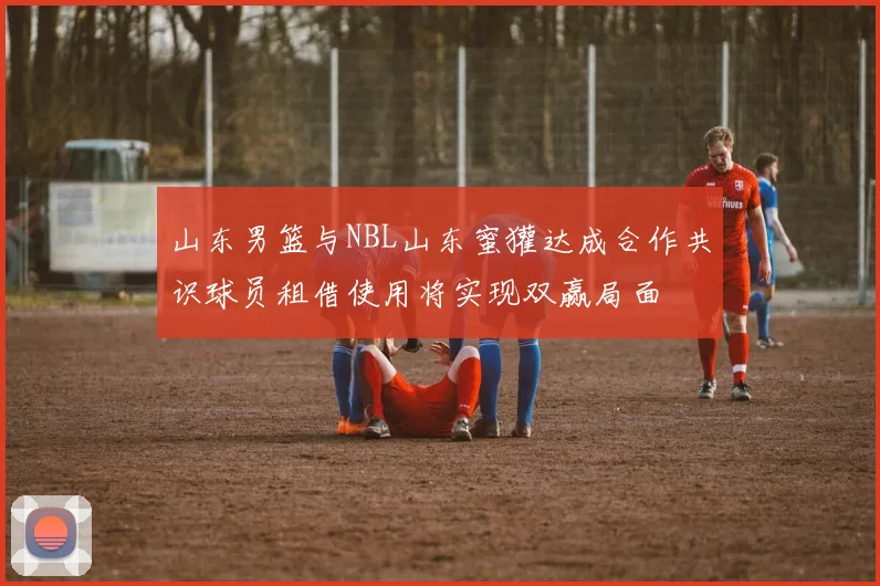 山东男篮与NBL山东蜜獾达成合作共识球员租借使用将实现双赢局面
