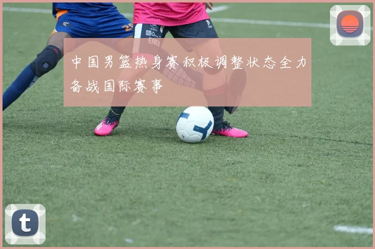 中国男篮热身赛积极调整状态全力备战国际赛事