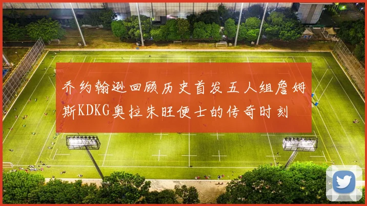 乔约翰逊回顾历史首发五人组詹姆斯KDKG奥拉朱旺便士的传奇时刻