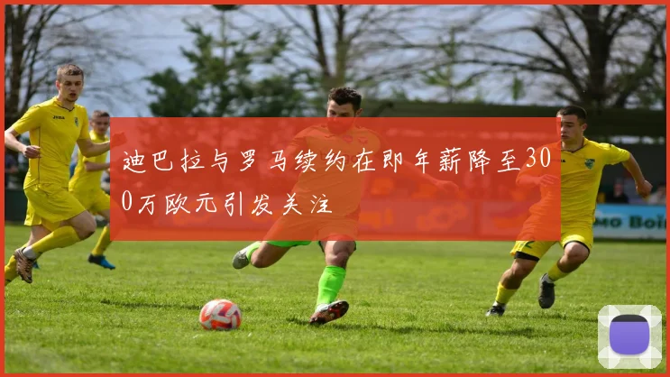 迪巴拉与罗马续约在即年薪降至300万欧元引发关注