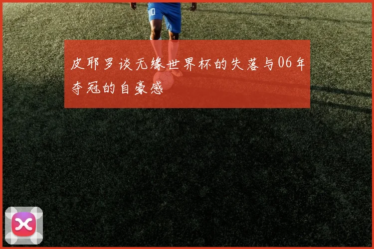 皮耶罗谈无缘世界杯的失落与06年夺冠的自豪感