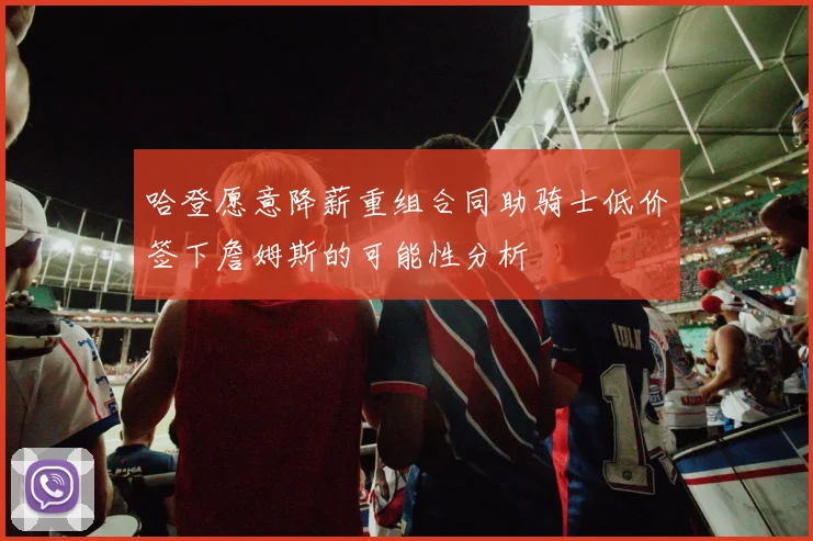 哈登愿意降薪重组合同助骑士低价签下詹姆斯的可能性分析