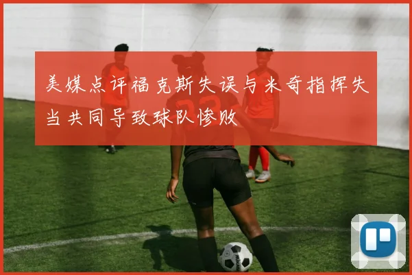 美媒点评福克斯失误与米奇指挥失当共同导致球队惨败