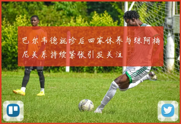 巴尔韦德就诊后回家休养与琼阿梅尼关系持续紧张引发关注