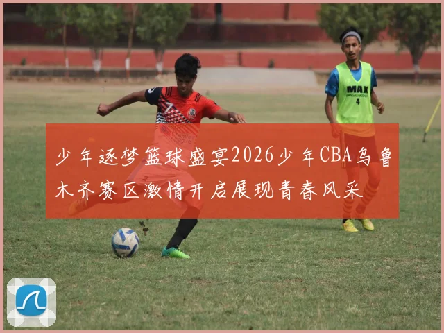少年逐梦篮球盛宴2026少年CBA乌鲁木齐赛区激情开启展现青春风采