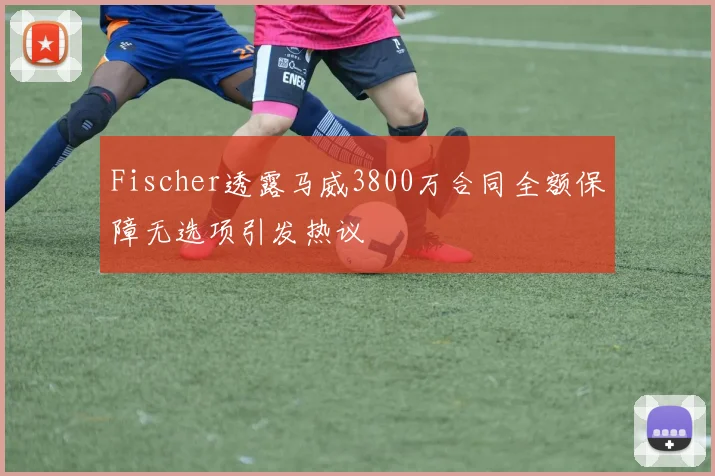 Fischer透露马威3800万合同全额保障无选项引发热议