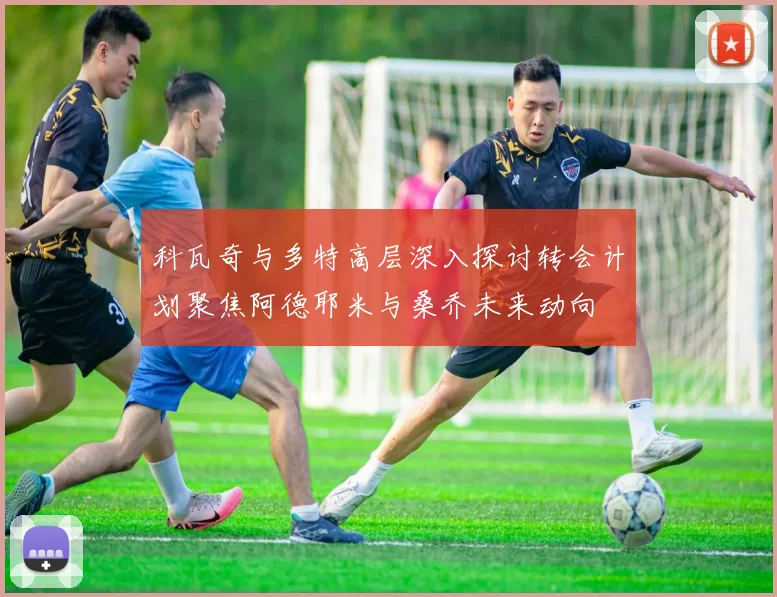 科瓦奇与多特高层深入探讨转会计划聚焦阿德耶米与桑乔未来动向