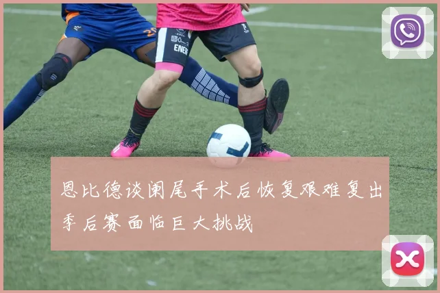 恩比德谈阑尾手术后恢复艰难复出季后赛面临巨大挑战