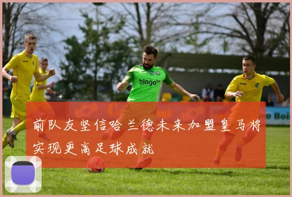 前队友坚信哈兰德未来加盟皇马将实现更高足球成就