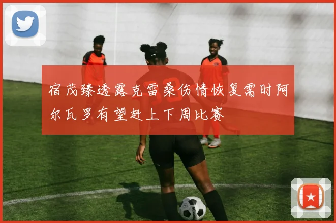 宿茂臻透露克雷桑伤情恢复需时阿尔瓦罗有望赶上下周比赛