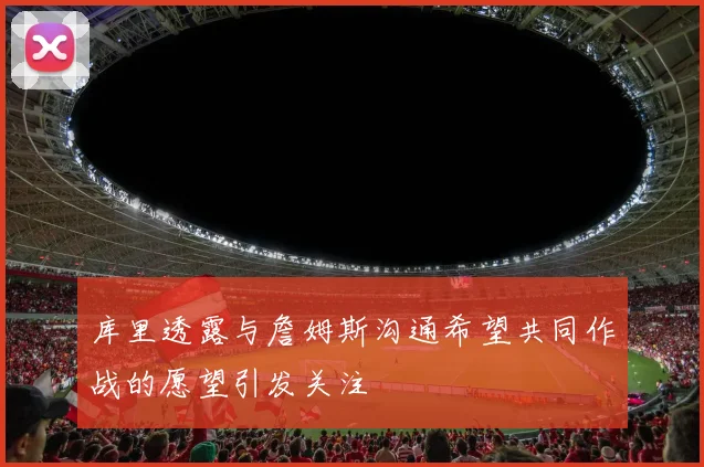 库里透露与詹姆斯沟通希望共同作战的愿望引发关注