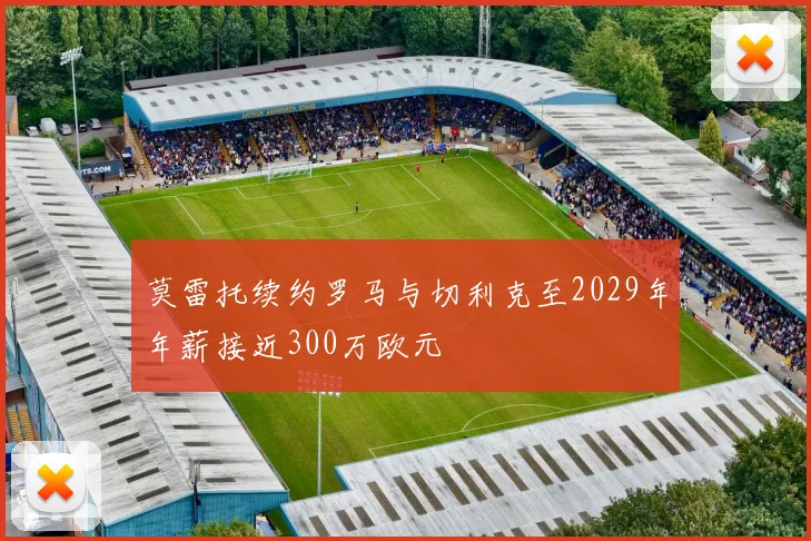莫雷托续约罗马与切利克至2029年年薪接近300万欧元