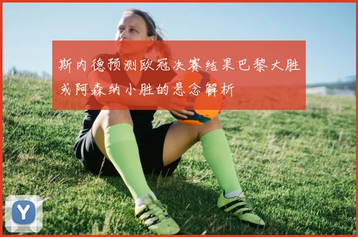 斯内德预测欧冠决赛结果巴黎大胜或阿森纳小胜的悬念解析