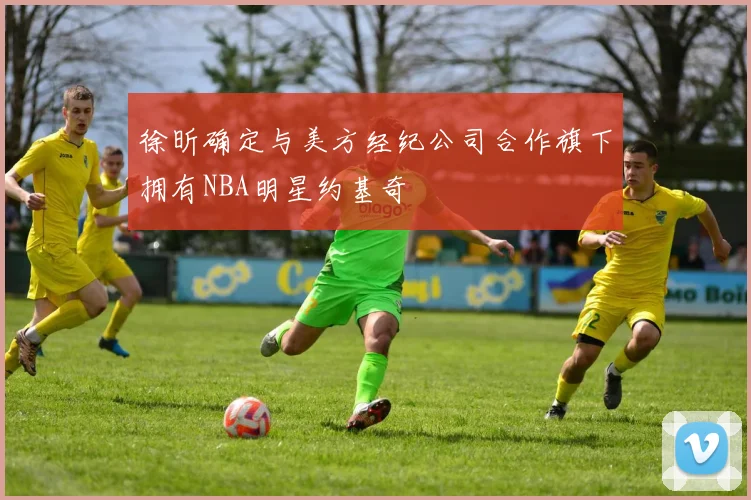 徐昕确定与美方经纪公司合作旗下拥有NBA明星约基奇