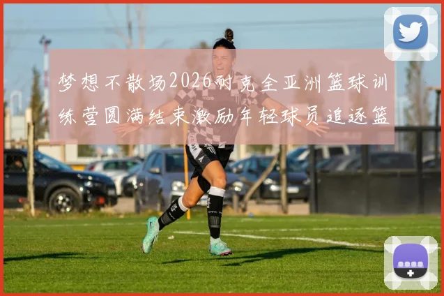 梦想不散场2026耐克全亚洲篮球训练营圆满结束激励年轻球员追逐篮球梦想