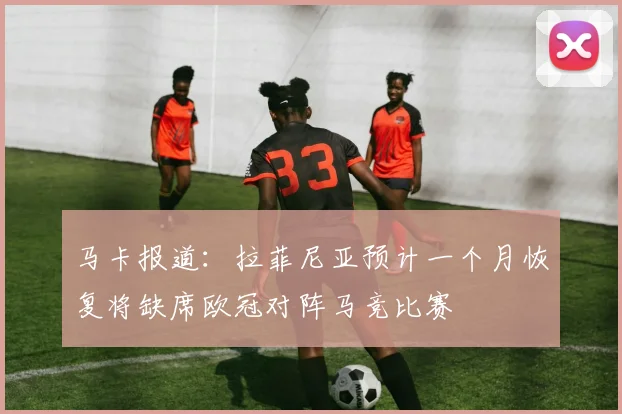 马卡报道：拉菲尼亚预计一个月恢复将缺席欧冠对阵马竞比赛