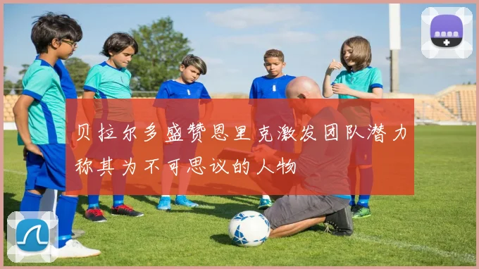 贝拉尔多盛赞恩里克激发团队潜力称其为不可思议的人物