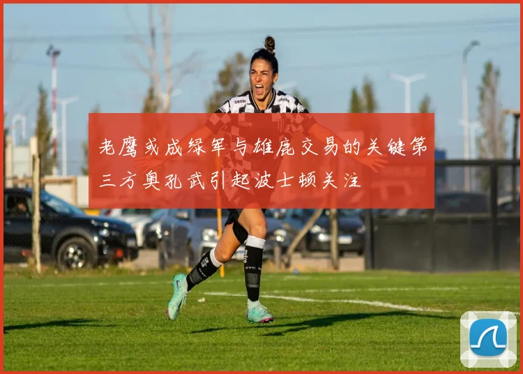 老鹰或成绿军与雄鹿交易的关键第三方奥孔武引起波士顿关注