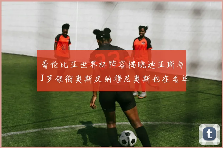 哥伦比亚世界杯阵容揭晓迪亚斯与J罗领衔奥斯皮纳穆尼奥斯也在名单中