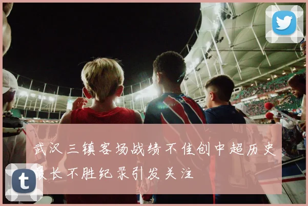 武汉三镇客场战绩不佳创中超历史最长不胜纪录引发关注
