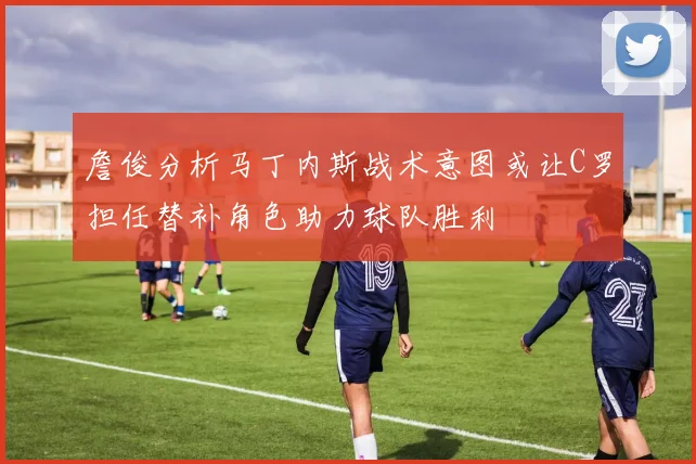 詹俊分析马丁内斯战术意图或让C罗担任替补角色助力球队胜利