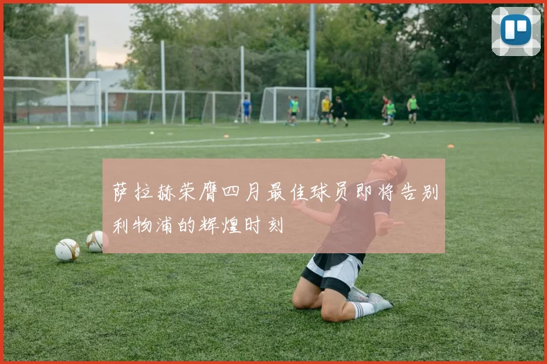 萨拉赫荣膺四月最佳球员即将告别利物浦的辉煌时刻