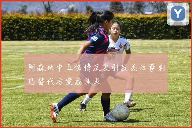 阿森纳中卫伤情反复引发关注萨利巴替代方案成焦点
