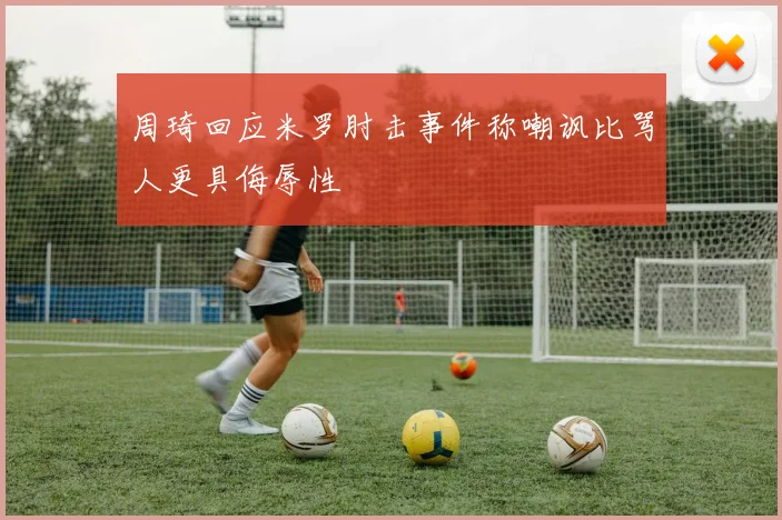 周琦回应米罗肘击事件称嘲讽比骂人更具侮辱性