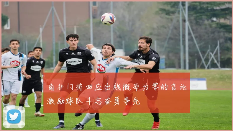 南非门将回应出线概率为零的言论激励球队斗志奋勇争先