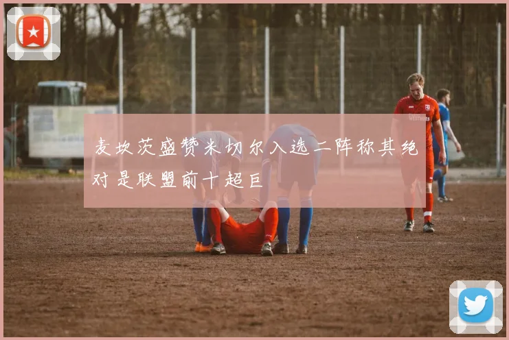 麦坎茨盛赞米切尔入选二阵称其绝对是联盟前十超巨