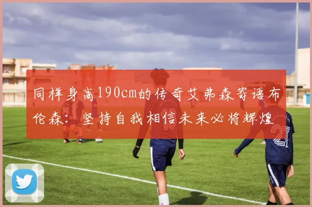 同样身高190cm的传奇艾弗森寄语布伦森：坚持自我相信未来必将辉煌